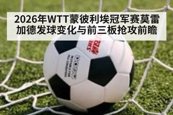 2026年WTT蒙彼利埃冠军赛莫雷加德发球变化与前三板抢攻前瞻